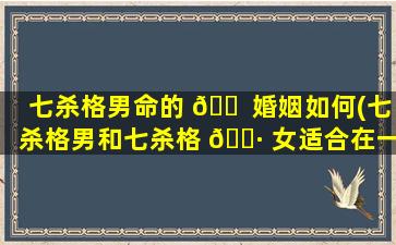 七杀格男命的 🐠 婚姻如何(七杀格男和七杀格 🕷 女适合在一起吗)